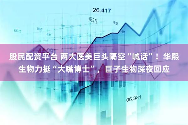 股民配资平台 两大医美巨头隔空“喊话”！华熙生物力挺“大嘴博士”，巨子生物深夜回应