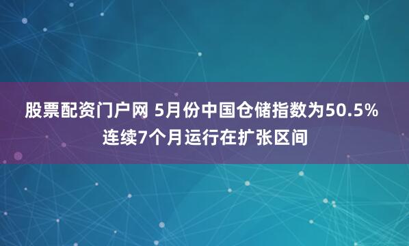 股票配资门户网 5月份中国仓储指数为50.5% 连续7个月运行在扩张区间
