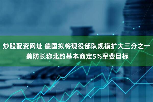 炒股配资网址 德国拟将现役部队规模扩大三分之一 美防长称北约基本商定5%军费目标