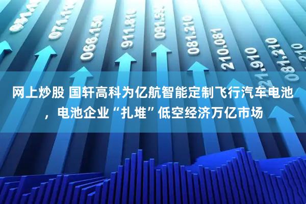 网上炒股 国轩高科为亿航智能定制飞行汽车电池，电池企业“扎堆”低空经济万亿市场