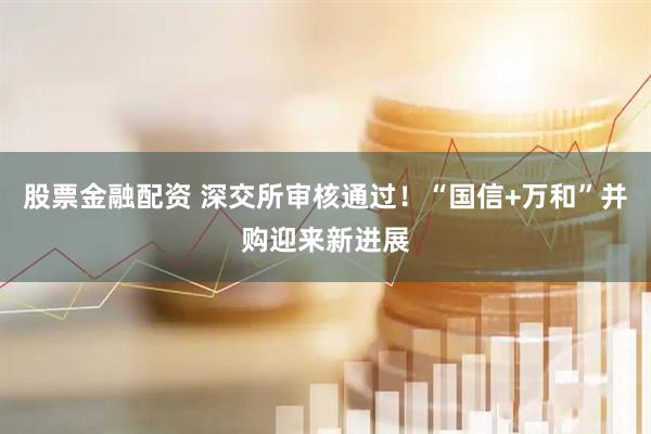 股票金融配资 深交所审核通过！“国信+万和”并购迎来新进展