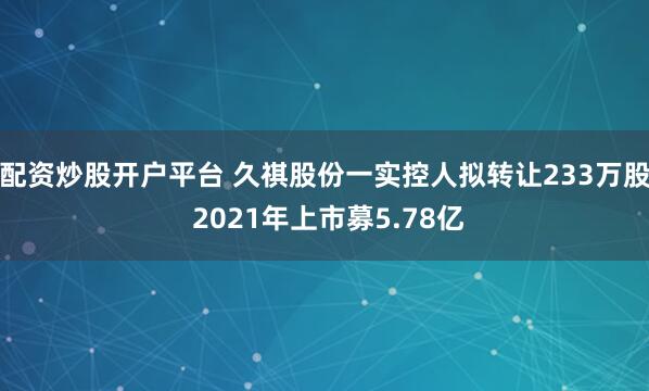 配资炒股开户平台 久祺股份一实控人拟转让233万股 2021年上市募5.78亿