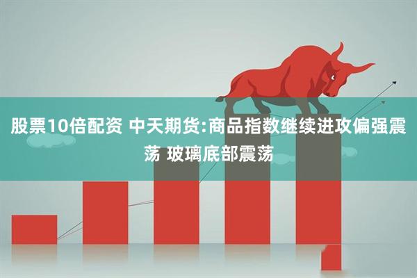 股票10倍配资 中天期货:商品指数继续进攻偏强震荡 玻璃底部震荡