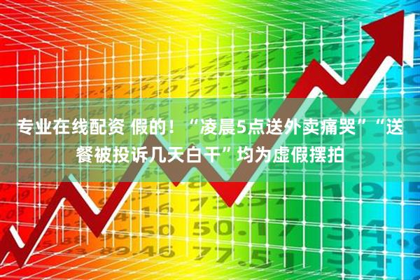 专业在线配资 假的！“凌晨5点送外卖痛哭”“送餐被投诉几天白干”均为虚假摆拍