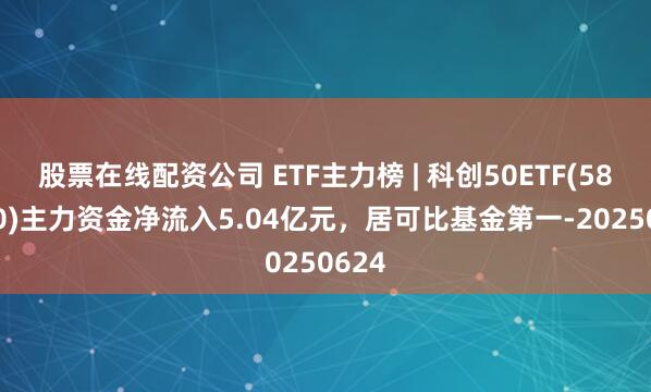 股票在线配资公司 ETF主力榜 | 科创50ETF(588000)主力资金净流入5.04亿元，居可比基金第一-20250624