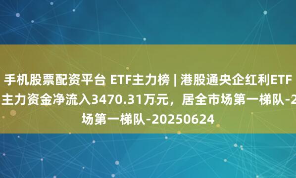 手机股票配资平台 ETF主力榜 | 港股通央企红利ETF(513920)主力资金净流入3470.31万元，居全市场第一梯队-20250624