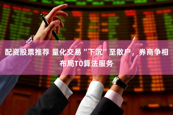 配资股票推荐 量化交易“下沉”至散户，券商争相布局T0算法服务