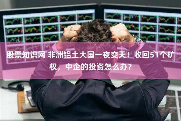 股票知识网 非洲铝土大国一夜变天！收回51个矿权，中企的投资怎么办？