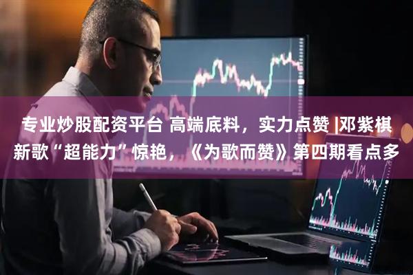 专业炒股配资平台 高端底料，实力点赞 |邓紫棋新歌“超能力”惊艳，《为歌而赞》第四期看点多