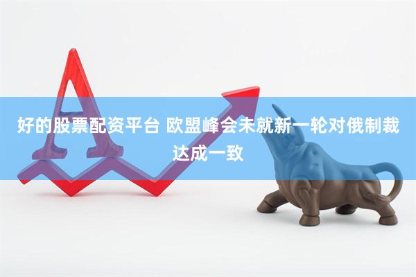 好的股票配资平台 欧盟峰会未就新一轮对俄制裁达成一致