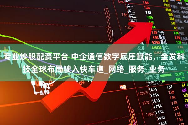 专业炒股配资平台 中企通信数字底座赋能，金发科技全球布局驶入快车道_网络_服务_业务