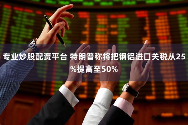 专业炒股配资平台 特朗普称将把钢铝进口关税从25%提高至50%