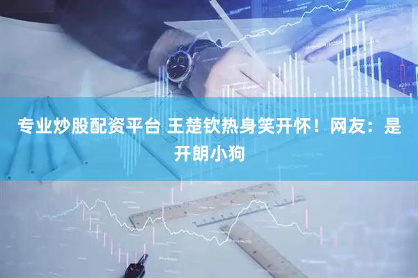 专业炒股配资平台 王楚钦热身笑开怀！网友：是开朗小狗