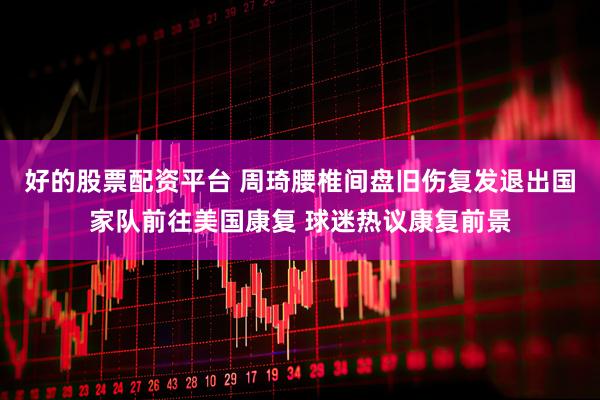 好的股票配资平台 周琦腰椎间盘旧伤复发退出国家队前往美国康复 球迷热议康复前景