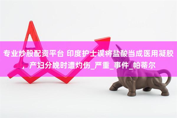 专业炒股配资平台 印度护士误将盐酸当成医用凝胶，产妇分娩时遭灼伤_严重_事件_帕蒂尔