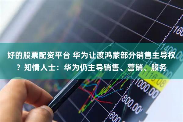 好的股票配资平台 华为让渡鸿蒙部分销售主导权？知情人士：华为仍主导销售、营销、服务