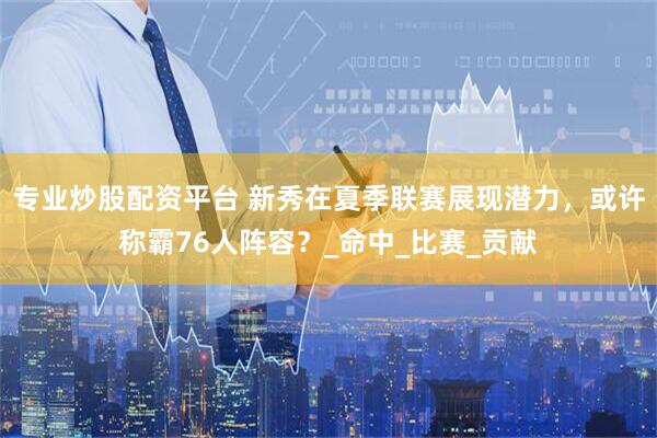 专业炒股配资平台 新秀在夏季联赛展现潜力，或许称霸76人阵容？_命中_比赛_贡献
