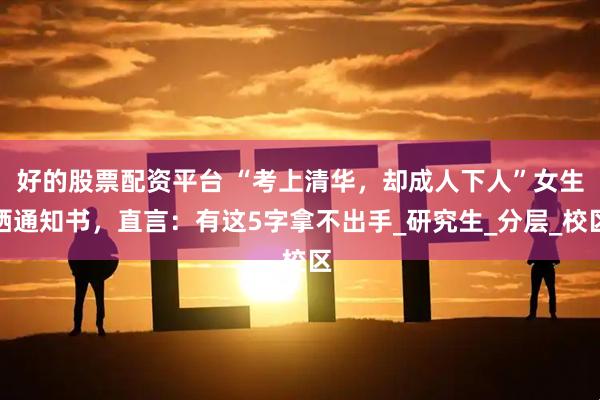 好的股票配资平台 “考上清华，却成人下人”女生晒通知书，直言：有这5字拿不出手_研究生_分层_校区