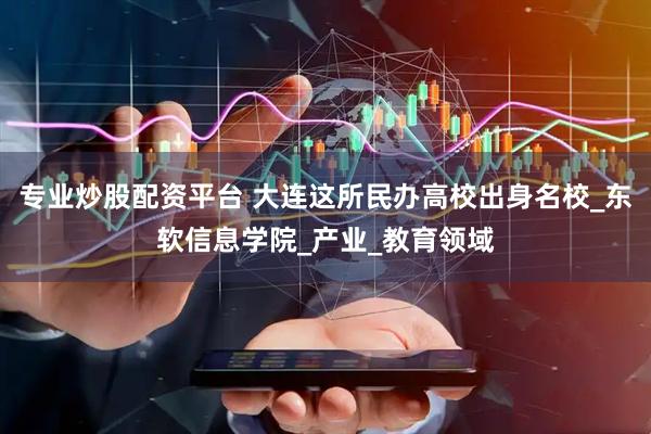专业炒股配资平台 大连这所民办高校出身名校_东软信息学院_产业_教育领域