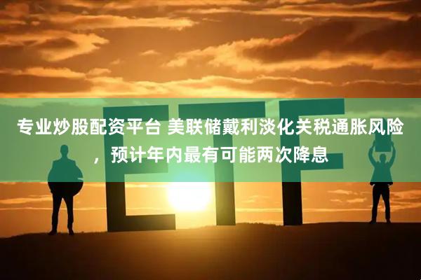 专业炒股配资平台 美联储戴利淡化关税通胀风险，预计年内最有可能两次降息