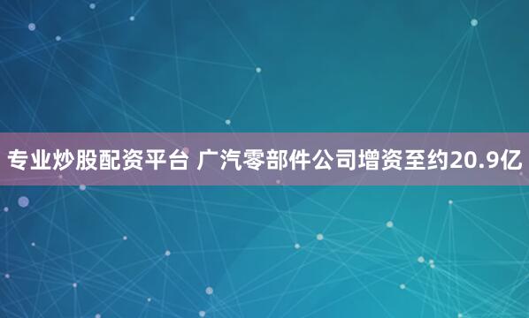专业炒股配资平台 广汽零部件公司增资至约20.9亿