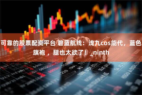 可靠的股票配资平台 碧蓝航线：浅九cos能代，蓝色旗袍 ，腿也太欲了！_ninth