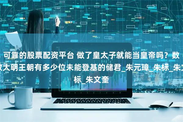可靠的股票配资平台 做了皇太子就能当皇帝吗？数一数大明王朝有多少位未能登基的储君_朱元璋_朱标_朱文奎