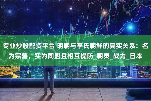 专业炒股配资平台 明朝与李氏朝鲜的真实关系：名为宗藩，实为同盟且相互提防_朝贡_战力_日本