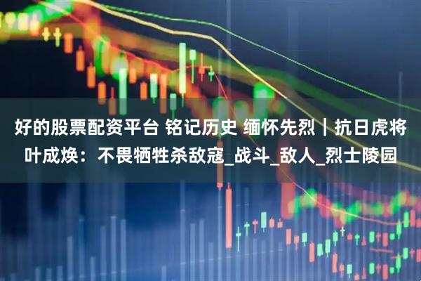 好的股票配资平台 铭记历史 缅怀先烈｜抗日虎将叶成焕：不畏牺牲杀敌寇_战斗_敌人_烈士陵园