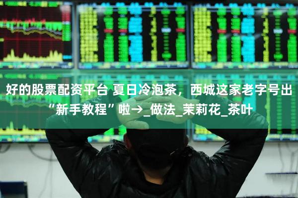 好的股票配资平台 夏日冷泡茶，西城这家老字号出“新手教程”啦→_做法_茉莉花_茶叶