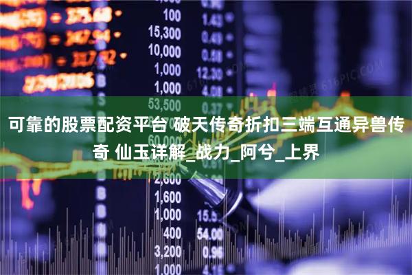 可靠的股票配资平台 破天传奇折扣三端互通异兽传奇 仙玉详解_战力_阿兮_上界