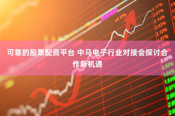 可靠的股票配资平台 中马电子行业对接会探讨合作新机遇