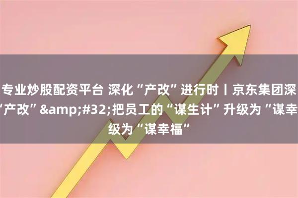 专业炒股配资平台 深化“产改”进行时丨京东集团深化“产改”&#32;把员工的“谋生计”升级为“谋幸福”