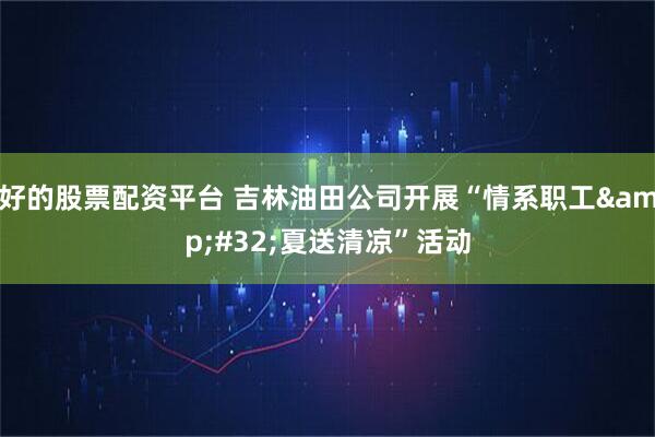 好的股票配资平台 吉林油田公司开展“情系职工&#32;夏送清凉”活动