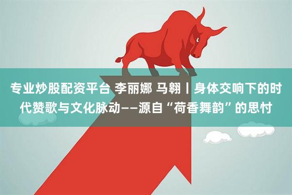 专业炒股配资平台 李丽娜 马翱丨身体交响下的时代赞歌与文化脉动——源自“荷香舞韵”的思忖