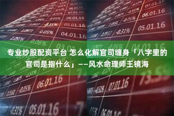 专业炒股配资平台 怎么化解官司缠身「八字里的官司是指什么」——风水命理师王镜海