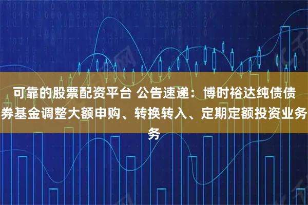 可靠的股票配资平台 公告速递：博时裕达纯债债券基金调整大额申购、转换转入、定期定额投资业务