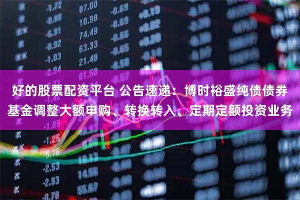 好的股票配资平台 公告速递：博时裕盛纯债债券基金调整大额申购、转换转入、定期定额投资业务