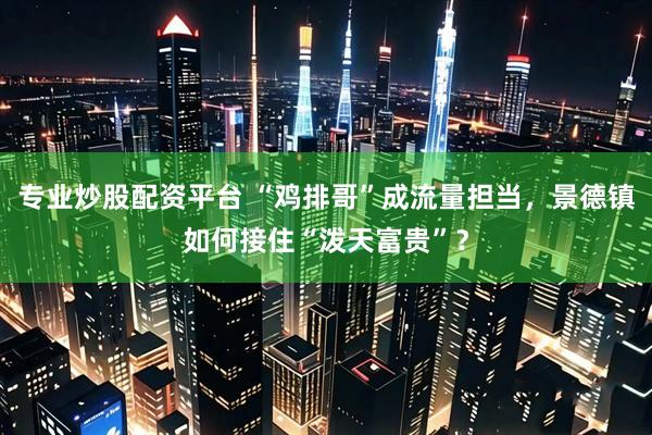 专业炒股配资平台 “鸡排哥”成流量担当，景德镇如何接住“泼天富贵”？