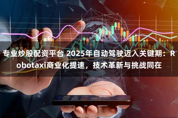 专业炒股配资平台 2025年自动驾驶迈入关键期：Robotaxi商业化提速，技术革新与挑战同在