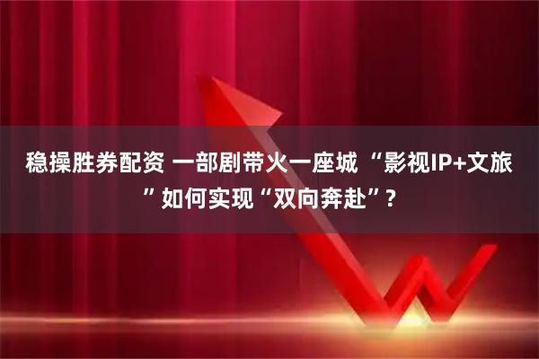 稳操胜券配资 一部剧带火一座城 “影视IP+文旅”如何实现“双向奔赴”?