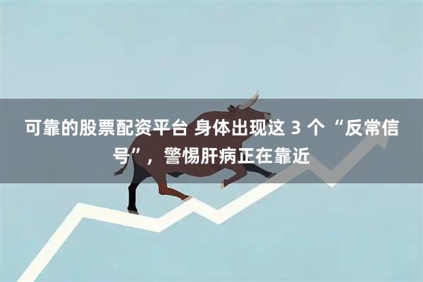 可靠的股票配资平台 身体出现这 3 个 “反常信号”,警惕肝病正在靠近