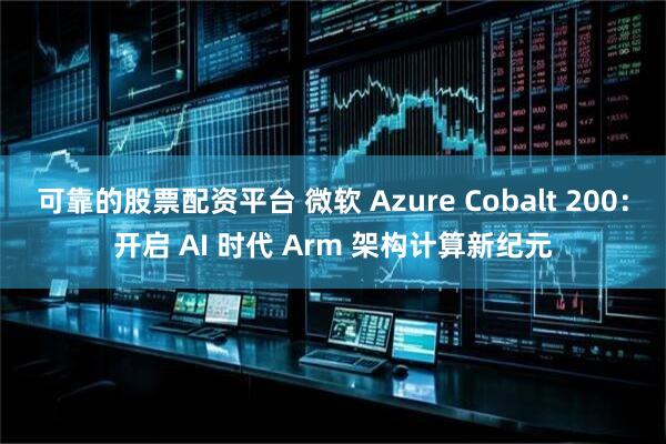 可靠的股票配资平台 微软 Azure Cobalt 200：开启 AI 时代 Arm 架构计算新纪元