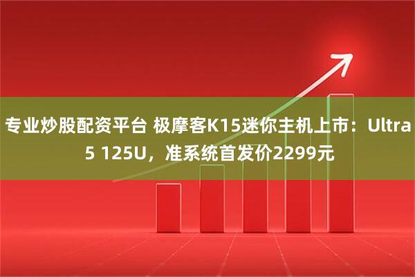 专业炒股配资平台 极摩客K15迷你主机上市：Ultra 5 125U，准系统首发价2299元