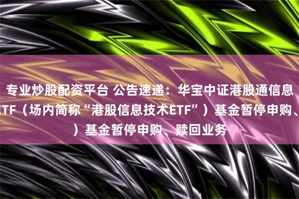专业炒股配资平台 公告速递：华宝中证港股通信息技术综合ETF（场内简称“港股信息技术ETF”）基金暂停申购、赎回业务