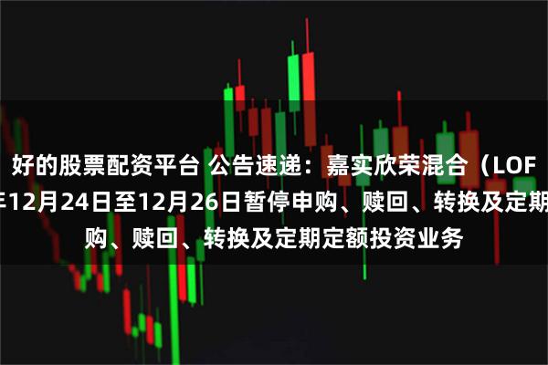 好的股票配资平台 公告速递:嘉实欣荣混合(LOF)基金2025年12月24日至12月26日暂停申购、赎回、转换及定期定额投资业务