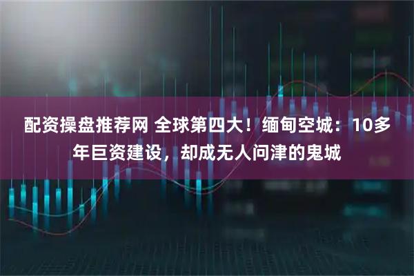 配资操盘推荐网 全球第四大！缅甸空城：10多年巨资建设，却成无人问津的鬼城