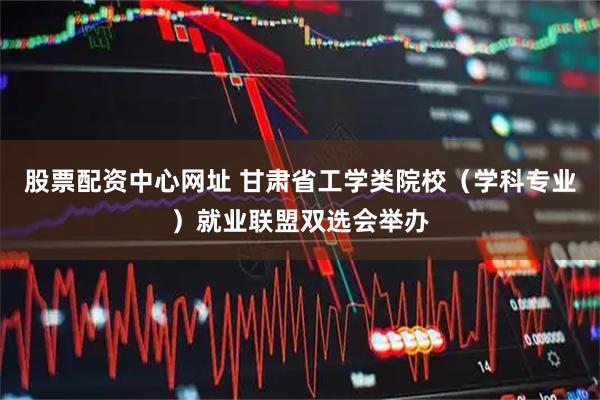 股票配资中心网址 甘肃省工学类院校（学科专业）就业联盟双选会举办