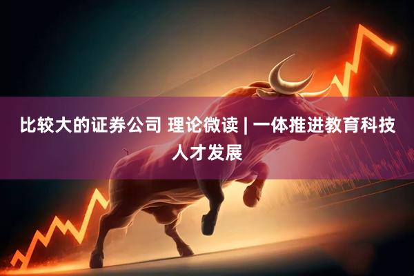 比较大的证券公司 理论微读 | 一体推进教育科技人才发展
