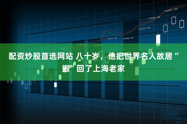 配资炒股首选网站 八十岁，他把世界名人故居“搬”回了上海老家